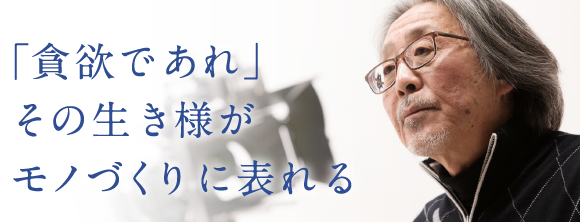 「貪欲であれ」その生き様がモノづくりに表れる