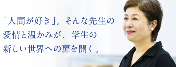 「人間が好き」。そんな先生の愛情と温かみが、学生の新しい世界への扉を開く。