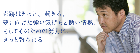 奇跡はきっと、起きる。夢に向けた強い気持ちと熱い情熱、そしてそのための努力は、きっと報われる。