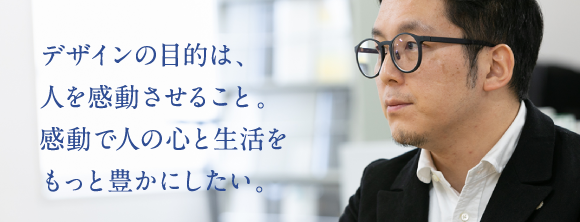 デザインの目的は、人を感動させること。感動で人の心と生活をもっと豊かにしたい。