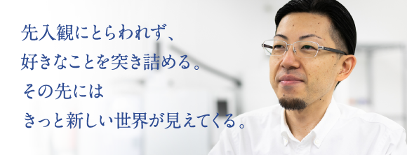 先入観にとらわれず、好きなことを突き詰める。その先にはきっと新しい世界が見えてくる。