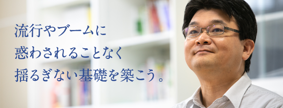 流行やブームに惑わされることなく揺るぎない基礎を築こう。