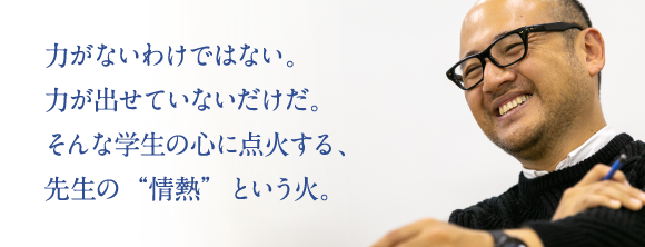 力がないわけではない。力が出せていないだけだ。そんな学生の心に点火する、先生の“情熱”という火。